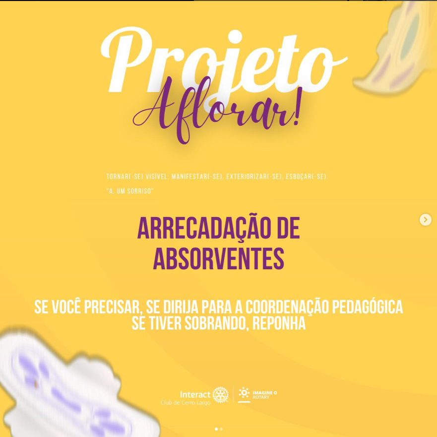No dia 05/05/2023 Foi realizado o Projeto Aflorar, na Escola Municipal Pe José Shardong. Neste, que tem como objetivo trazer informação sobre a menstruação e o corpo feminino, além de quebrar tabus estabelecidos e auxiliar as meninas, disponibilizando absorventes na escola. Além disso, foi desenvolvida uma palestra administrada pela Interactiana Jordana Scherer que conversou e apresentou assuntos relacionados à cólicas, primeira menstruação, informações sobre os absorventes, o ciclo menstrual e suas fases.   #paratodosverem A arte está composta por um fundo amarelo. Na parte superior central está escrito “Projeto Aflorar". Por fim, na parte inferior central está a logo do Interact Club de Cerro Largo e a logo do Lema Rotário “Imagine o Rotary”. 💜🔅