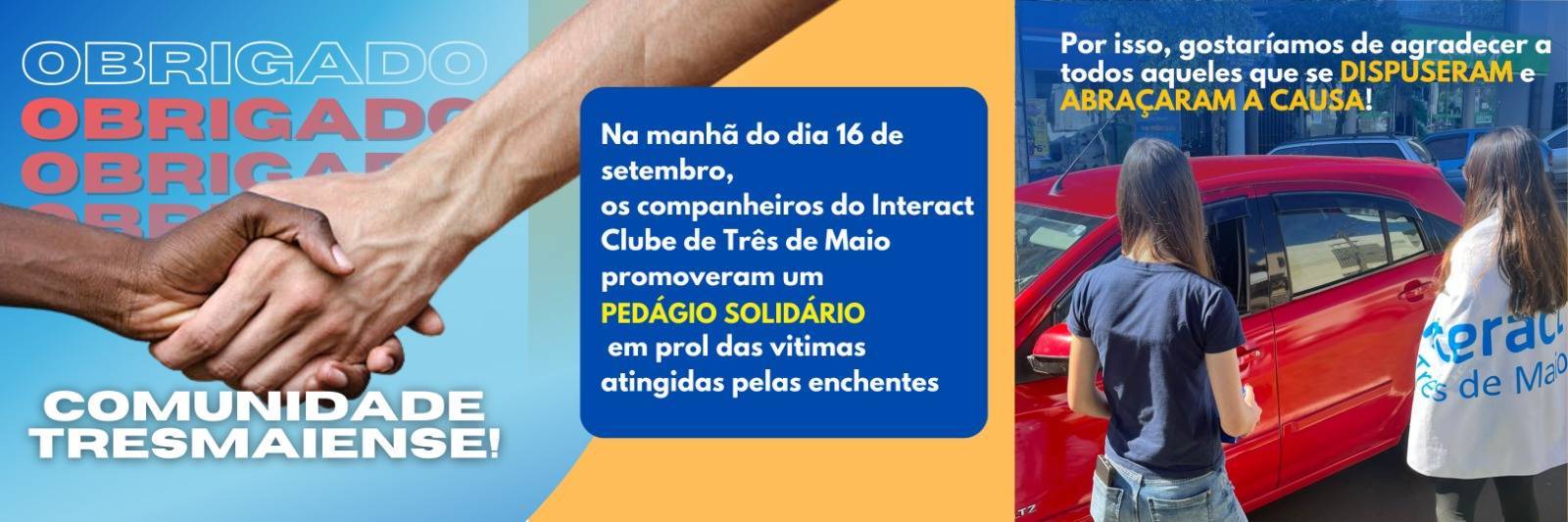 Obrigado comunidade tresmaiense pela contribuição no pedágio solidário!  •No dia 16/09, o Interact Club de Três de Maio realizou uma ação beneficente, visando ajudar as regiões mais afetadas pelas chuvas e enchentes. O valor arrecadado vai ser convertido em produtos que mais precisam em determinada cidade. Dessa forma, é fundamental empatia nesse momento tão delicado e que precisa de prestação de serviços para reconstruir uma vida inteira novamente.  Portanto, expressamos nossa gratidão e asseguramos que a comunidade de três de maio está criando esperança no mundo!  #ictmcriandoesperança  #paratodosverem A postagem possui um fundo azul. A escrita "obrigado" está em branco e vermelho, com variados estilos de fonte. No centro, há um elemento gráfico de duas mãos se unindo. Abaixo, está a escrita "Comunidade Tresmaiense" em branco. No centro inferior está também o logo do Interact Três de Maio, em branco. Na segunda foto há um texto explicando o que foi o pedágio solidário, nas cores branca e amarela, dentro de uma caixa de texto azul. A terceira postagem possui como fundo uma foto tirada dos associados no dia do pedágio, com a escrita " Por isso, gostaríamos de agradecer a todos aqueles que se dispuseram e abraçaram a causa!" no centro superior, em branco e amarelo. Na última postagem há também uma foto das associadas tirada no dia do pedágio com a escrita "Juntos, podemos reconstruir e criar esperança no mundo" no centro superior, nas cores amarela e branca.