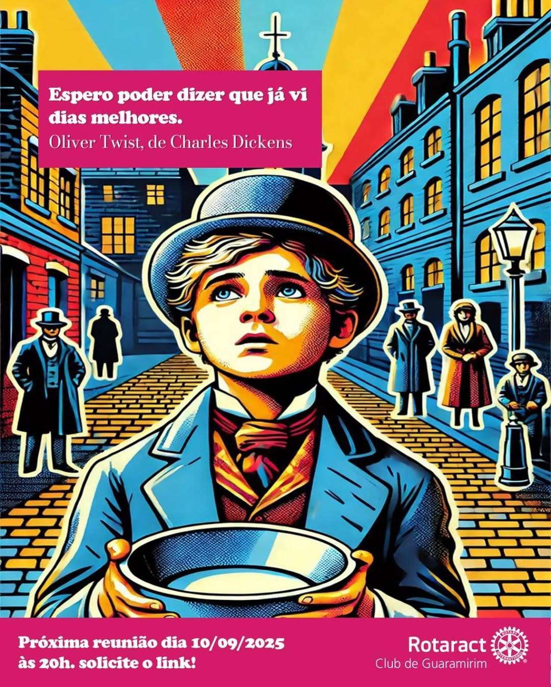 A imagem é um convite vertical com uma ilustração digital vibrante e colorida, em estilo que remete a histórias em quadrinhos ou arte pop.  Em destaque central está um menino jovem (representando o personagem Oliver Twist), segurando uma tigela vazia com as duas mãos. Ele usa um chapéu coco escuro, um paletó azul e um lenço vermelho no pescoço. Seus olhos são grandes e azuis, e ele olha para cima com uma expressão de esperança.  O fundo retrata uma rua de época com paralelepípedos e prédios de tijolos azuis. Há silhuetas de pessoas vestindo roupas antigas (sobretudo e cartola) e um poste de luz antigo à direita. No céu, raios de sol em amarelo e laranja irradiam a partir do topo, onde se vê a silhueta de uma cruz de igreja.  No canto superior esquerdo, dentro de um retângulo rosa, está a citação em branco: "Espero poder dizer que já vi dias melhores. Oliver Twist, de Charles Dickens".  No rodapé, há uma faixa rosa com o texto em branco: "Próxima reunião dia 10/09/2025 às 20h. solicite o link!". No canto inferior direito, sobre a faixa, está a logomarca do "Rotaract Club de Guaramirim".
